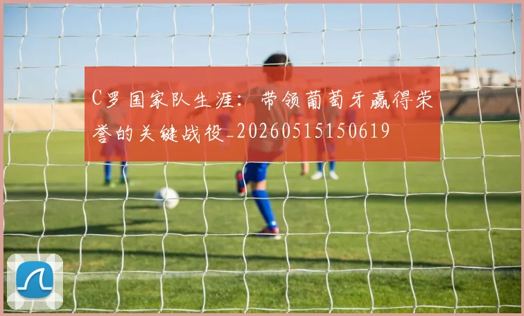 C罗国家队生涯：带领葡萄牙赢得荣誉的关键战役_20260515150619