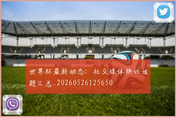 世界杯最新动态:社交媒体热议话题汇总_20260526125650