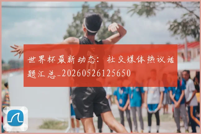 世界杯最新动态：社交媒体热议话题汇总_20260526125650