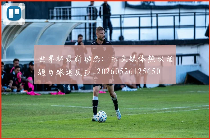 世界杯最新动态：社交媒体热议话题与球迷反应_20260526125650
