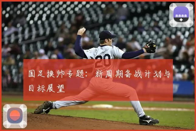 国足换帅专题：新周期备战计划与目标展望