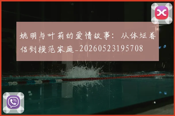 姚明与叶莉的爱情故事：从体坛眷侣到模范家庭_20260523195708