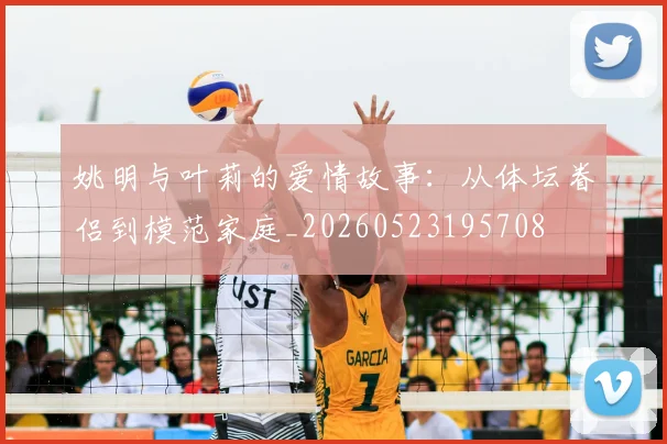 姚明与叶莉的爱情故事:从体坛眷侣到模范家庭_20260523195708