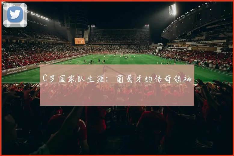 C罗国家队生涯：葡萄牙的传奇领袖