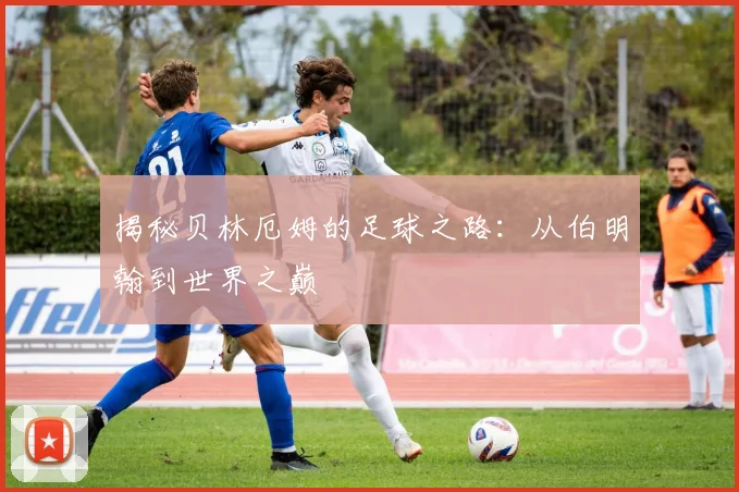 揭秘贝林厄姆的足球之路：从伯明翰到世界之巅