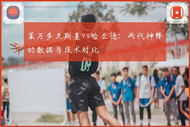 莱万多夫斯基vs哈兰德：两代神锋的数据与技术对比